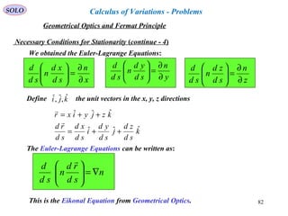 82
SOLO
Necessary Conditions for Stationarity (continue - 4)
We obtained the Euler-Lagrange Equations:
x
n
sd
xd
n
sd
d
∂
∂
=





y
n
sd
yd
n
sd
d
∂
∂
=





z
n
sd
zd
n
sd
d
∂
∂
=





k
sd
zd
j
sd
yd
i
sd
xd
sd
rd
kzjyixr
ˆˆˆ
ˆˆˆ
++=
++=


Define the unit vectors in the x, y, z directionskji ˆ,ˆ,ˆ
The Euler-Lagrange Equations can be written as:
n
sd
rd
n
sd
d
∇=






This is the Eikonal Equation from Geometrical Optics.
Geometrical Optics and Fermat Principle
Calculus of Variations - Problems
 
