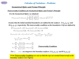 83
SOLO
Transversality Conditions for Geometrical Optics and Fermat’s Principle
( ) ( ) ( ) 22
22
1,,1,,,,,, zyzyxn
xd
zd
xd
yd
zyxnzyzyxF  ++=





+





+=
For the Geometrical Optics we obtained:
Assume that the initial and final boundaries are defined by the surfaces A (x0, y0, z0) and
B (xf, yf, zf) respectively. The transversality conditions at the boundaries i=0,f are defined by
( ) ( ) ( )[ ]
( ) ( ) 0,,,,,,,,
,,,,,,,,,,,,
=++
−−
iziy
izy
dzzyzyxFdyzyzyxF
dxzyzyxFzzyzyxFyzyzyxF




( ) [ ]
[ ] [ ]
[ ]
( )
sd
xd
zyxn
zy
n
zy
zn
z
zy
yn
yzynFzFyzyzyxF zy
,,
1
11
1,,,,
2/122
2/1222/122
2/122
=
++
=
++
−
++
−++=−−






 
( )
[ ]
( )
( )
[ ]
( )
sd
zd
zyxn
zy
zzyxn
z
F
F
sd
yd
zyxn
zy
yzyxn
y
F
F
z
y
,,
1
,,
,,
1
,,
2/122
2/122
=
++
=
∂
∂
=
=
++
=
∂
∂
=








For are tangent to the boundary surfaces A (x0, y0, z0) and B (xf, yf, zf).fird i ,0=

From Transversality Conditions we can see that the rays are normal (transversal) to the
boundary surfaces (see Figure).
Transversality Conditions
Geometrical Optics and Fermat Principle
Calculus of Variations - Problems
 