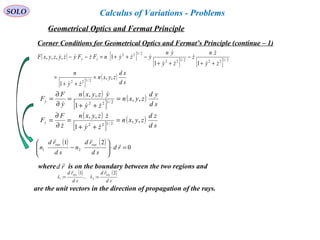 SOLO
Corner Conditions for Geometrical Optics and Fermat’s Principle (continue – 1)
( ) [ ]
[ ] [ ]
[ ]
( )
sd
xd
zyxn
zy
n
zy
zn
z
zy
yn
yzynFzFyzyzyxF zy
,,
1
11
1,,,,
2/122
2/1222/122
2/122
=
++
=
++
−
++
−++=−−






 
( )
[ ]
( )
( )
[ ]
( )
sd
zd
zyxn
zy
zzyxn
z
F
F
sd
yd
zyxn
zy
yzyxn
y
F
F
z
y
,,
1
,,
,,
1
,,
2/122
2/122
=
++
=
∂
∂
=
=
++
=
∂
∂
=








( ) ( )
0
21
21 =⋅







− rd
sd
rd
n
sd
rd
n
rayray 

where is on the boundary between the two regions andrd

( ) ( )
sd
rd
s
sd
rd
s
rayray 2
:ˆ,
1
:ˆ 21

==
are the unit vectors in the direction of propagation of the rays.
Geometrical Optics and Fermat Principle
Calculus of Variations - Problems
 