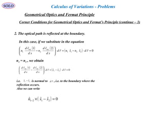 SOLO
Corner Conditions for Geometrical Optics and Fermat’s Principle (continue – 3)
2. The optical path is reflected at the boundary.
( ) ( )
( ) 0ˆˆ
21
21 =⋅−=⋅







− rdssrd
sd
rd
sd
rd rayray 

n1 = n2 , we obtain
i.e. is normal to , i.e. to the boundary where the
reflection occurs.
Also we can write
21
ˆˆ ss − rd

( ) 0ˆˆˆ 2121 =−×− ssn
( ) ( )
( ) 0ˆˆ
21
221121 =⋅−=⋅





− rdsnsnrd
sd
rd
n
sd
rd
n
rayray 

In this case, if we substitute in the equation
Geometrical Optics and Fermat Principle
Calculus of Variations - Problems
 
