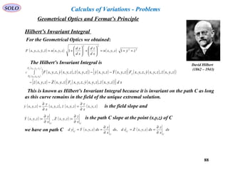 88
SOLO
Hilbert’s Invariant Integral
David Hilbert
(1862 – 1943)
Geometrical Optics and Fermat’s Principle
( ) ( ) ( ) 22
22
1,,1,,,,,, zyzyxn
xd
zd
xd
yd
zyxnzyzyxF  ++=





+





+=
For the Geometrical Optics we obtained:
The Hilbert’s Invariant Integral is
( ) ( )( ) ( ) ( )[ ] ( ) ( )( ){
( )
( )
( ) ( )[ ] ( ) ( )( )} xdzyxzzyxyzyxFzyxZzyxz
zyxzzyxyzyxFzyxYzyxyzyxzzyxyzyxF
z
zyxP
zyxP
yC
ffff
,,,,,,,,,,,,
,,,,,,,,,,,,,,,,,,,,
,,
,, 0000




−−
∫ −−
This is known as Hilbert’s Invariant Integral because it is invariant on the path C as long
as this curve remains in the field of the unique extremal solution.
( ) ( ) ( ) ( )zyx
x
z
zyxzzyx
x
y
zyxy ,,,,,,,,,
∂
∂
=
∂
∂
=  is the field slope and
( ) ( )
CC
x
z
zyxZ
x
y
zyxY
∂
∂
=
∂
∂
= :,,,:,,  is the path C slope at the point (x,y,z) of C
we have on path C ( ) ( ) dx
x
z
dxzyxZzddx
x
y
dxzyxYyd
C
C
C
C
∂
∂
==
∂
∂
== ,,,,, 
Calculus of Variations - Problems
 