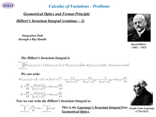 89
SOLO
Hilbert’s Invariant Integral (continue – 1)
David Hilbert
(1862 – 1943)
( ) ( ) ( )[ ]{
( )
( )
( ) ( ) }zdzyzyxFydzyzyxFxdzyzyxFzzyzyxFyzyzyxF zy
zyxP
zyxP
zyC
ffff
  ,,,,,,,,,,,,,,,,,,,,
,,
,, 0000
−−−−∫
The Hilbert’s Invariant Integral is
We can write
( ) [ ]
[ ] [ ] [ ]
( )
sd
xd
zyxn
zy
n
zy
zn
z
zy
yn
yzynFzFyzyzyxF zy ,,
111
1,,,, 2/1222/1222/122
2/122
=
++
=
++
−
++
−++=−−





 
( )
[ ]
( )
( )
[ ]
( )
sd
zd
zyxn
zy
zzyxn
z
F
F
sd
yd
zyxn
zy
yzyxn
y
F
F
z
y
,,
1
,,
,,
1
,,
2/122
2/122
=
++
=
∂
∂
=
=
++
=
∂
∂
=








Now we can write the Hilbert’s Invariant Integral as
( )
( )
( )
( )
∫∫ ⋅=⋅
ffffffff zyxP
zyxP
zyxP
zyxP
ray
rdsnrd
sd
rd
n
,,
,,
,,
,, 1000010000
ˆ


This is the Lagrange’s Invariant Integral from
Geometrical Optics.
Joseph-Louis Lagrange
(1736-1813)
Integration Path
through a Ray Bundle
Geometrical Optics and Fermat Principle
Calculus of Variations - Problems
 
