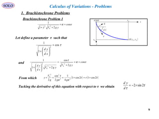 9
SOLO
x
y
V
( )tγ
( )fcfc yxB ,fcx
fcy
N

( )0,0A
const
ygVy
==
++
α
21
1
2
0
2

Let define a parameter τ such that
τcos
1
1
2
=






+
xd
yd
and const
ygV
ygV
xd
yd
==
+
=
+





+
α
τ
2
cos
21
1
2
02
0
2
From which ( ) ( )ττ
αα
τ
2cos12cos1
4
1
2
cos
2 22
22
0
+=+==+ r
ggg
V
y
Tacking the derivative of this equation with respect to τ we obtain τ
τ
2sin2r
d
yd
−=
Calculus of Variations - Problems
1. Brachistochrone Problems
Brachistochrone Problem 1
 