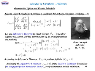 91
SOLO
Second Order Conditions: Legendre’s Condition for a Weak Minimum (continue – 1)
( )
[ ]
( )
( )







+−
−+
++
=












∂
∂
∂∂
∂
∂∂
∂
∂
∂
= 2
2
2/322
2
22
2
2
2
''
1''
1
1
,,
yyx
zyz
zy
zyxn
z
F
yz
F
zy
F
y
F
F XX





Let use Sylvester’s Theorem to check if/when is positive
definite (i.e. check that the determinants of all principal minors
are positive)
''XXF
James Joseph
Sylvester
1814-1897
[ ]
( )
( )







+−
−+
++
= 2
2
2/322
''
1''
1
det
1
det
yyx
zyz
zy
n
F XX



[ ]
( )( )[ ]
[ ]
0
1
11
1
2/122
2222
2/322
>
++
=−++
++
=
zy
n
zyyz
zy
n



( ) 01 2
>+ z
According to Sylvester’s Theorem is positive definite''XXF ( )0'' >XXF
According to Legendre’s Condition ,if the Jacobi’s Condition is satisfied
(no conjugate points between P1 and P2), every extremal is a weak minimum.
( )0'' >XXF
Geometrical Optics and Fermat Principle
Calculus of Variations - Problems
 