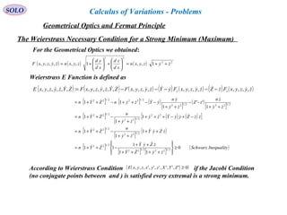 SOLO
The Weierstrass Necessary Condition for a Strong Minimum (Maximum)
( ) ( ) ( ) 22
22
1,,1,,,,,, zyzyxn
xd
zd
xd
yd
zyxnzyzyxF  ++=





+





+=
For the Geometrical Optics we obtained:
Weierstrass E Function is defined as
( ) ( ) ( ) ( ) ( ) ( ) ( )zyzyxFzZzyzyxFyYzyzyxFZYzyzyxFZYzyzyxE zy   ,,,,,,,,,,,,,,,,,,:,,,,,, −−−−−=
[ ] [ ] ( )
[ ]
( )
[ ]
[ ]
[ ]
( ) ( )[ ]
[ ]
[ ]
( )
[ ]
[ ] [ ]
( )InequalitySchwarz
zyZY
zZyY
ZYn
zZyY
zy
n
ZYn
zzZyyYzy
zy
n
ZYn
zy
zn
zZ
zy
yn
yYzynZYn
0
11
1
11
1
1
1
1
1
1
1
''
1
11
2/1222/122
2/122
2/122
2/122
22
2/122
2/122
2/1222/122
2/1222/122
≥








++++
++
−++=
++
++
−++=
−+−+++
++
−++=
++
−−
++
−−++−++=














According to Weierstrass Condition if the Jacobi Condition
(no conjugate points between and ) is satisfied every extremal is a strong minimum.
( )( )0',',',',',',,, ≥ZYXzyxzyxE
Geometrical Optics and Fermat Principle
Calculus of Variations - Problems
 