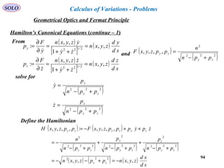 94
SOLO
Hamilton’s Canonical Equations (continue – 1)
From ( )
[ ]
( )
( )
[ ]
( )
sd
zd
zyxn
zy
zzyxn
z
F
p
sd
yd
zyxn
zy
yzyxn
y
F
p
z
y
,,
1
,,
:
,,
1
,,
:
2/122
2/122
=
++
=
∂
∂
=
=
++
=
∂
∂
=






solve for
( )
( )222
2
,,,,
zy
zy
ppn
n
ppzyxF
+−
=and
( )
( )222
222
zy
z
zy
y
ppn
p
z
ppn
p
y
+−
=
+−
=


Define the Hamiltonian
( ) ( )
( ) ( ) ( )
( ) ( ) ( )
sd
xd
zyxnppzyxn
ppn
p
ppn
p
ppn
n
zpypppzyxFppzyxH
zy
zy
z
zy
y
zy
zyzyzy
,,,,
,,,,:,,,,
222
222
2
222
2
222
2
−=+−−=
+−
+
+−
+
+−
−=
++−= 
Geometrical Optics and Fermat Principle
Calculus of Variations - Problems
 