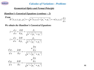 95
SOLO
Hamilton’s Canonical Equations (continue – 2)
From
We obtain the Hamilton’s Canonical Equations
( ) ( ) ( ) ( )
sd
xd
zyxnppzyxnppzyxH zyzy ,,,,,,,,
222
−=+−−=
( )
( )222
222
zy
z
z
zy
y
y
ppn
p
p
H
xd
zd
z
ppn
p
p
H
xd
yd
y
+−
=
∂
∂
==
+−
=
∂
∂
==


( )
( )222
222
zy
z
zy
y
ppn
z
n
n
z
H
xd
pd
ppn
y
n
n
y
H
xd
pd
+−
∂
∂
−=
∂
∂
−=
+−
∂
∂
−=
∂
∂
−=
Geometrical Optics and Fermat Principle
Calculus of Variations - Problems
 