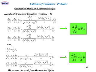 97
SOLO
Hamilton’s Canonical Equations (continue – 4)
and
( )
( )
x
n
n
ppn
ppn
x
n
n
sd
xd
xd
pd
sd
pd zy
zy
xx
∂
∂
=
+−
+−
∂
∂
==
222
222
( )
( )
y
n
n
ppn
ppn
y
n
n
sd
xd
xd
pd
sd
pd zy
zy
yy
∂
∂
=
+−
+−
∂
∂
==
222
222
( )
( )
z
n
n
ppn
ppn
z
n
n
sd
xd
xd
pd
sd
pd zy
zy
zz
∂
∂
=
+−
+−
∂
∂
==
222
222
n
sd
pd
∇=

xp
nsd
xd 1
=
( )
( )
y
zy
zy
y
p
nn
ppn
ppn
p
sd
xd
xd
yd
sd
yd 1
222
222
=
+−
+−
==
( )
( )
z
zy
zy
z
p
nn
ppn
ppn
p
sd
xd
xd
zd
sd
zd 1
222
222
=
+−
+−
==
p
nsd
rd ray 

1
=
We recover the result from Geometrical Optics
Geometrical Optics and Fermat Principle
Calculus of Variations - Problems
 