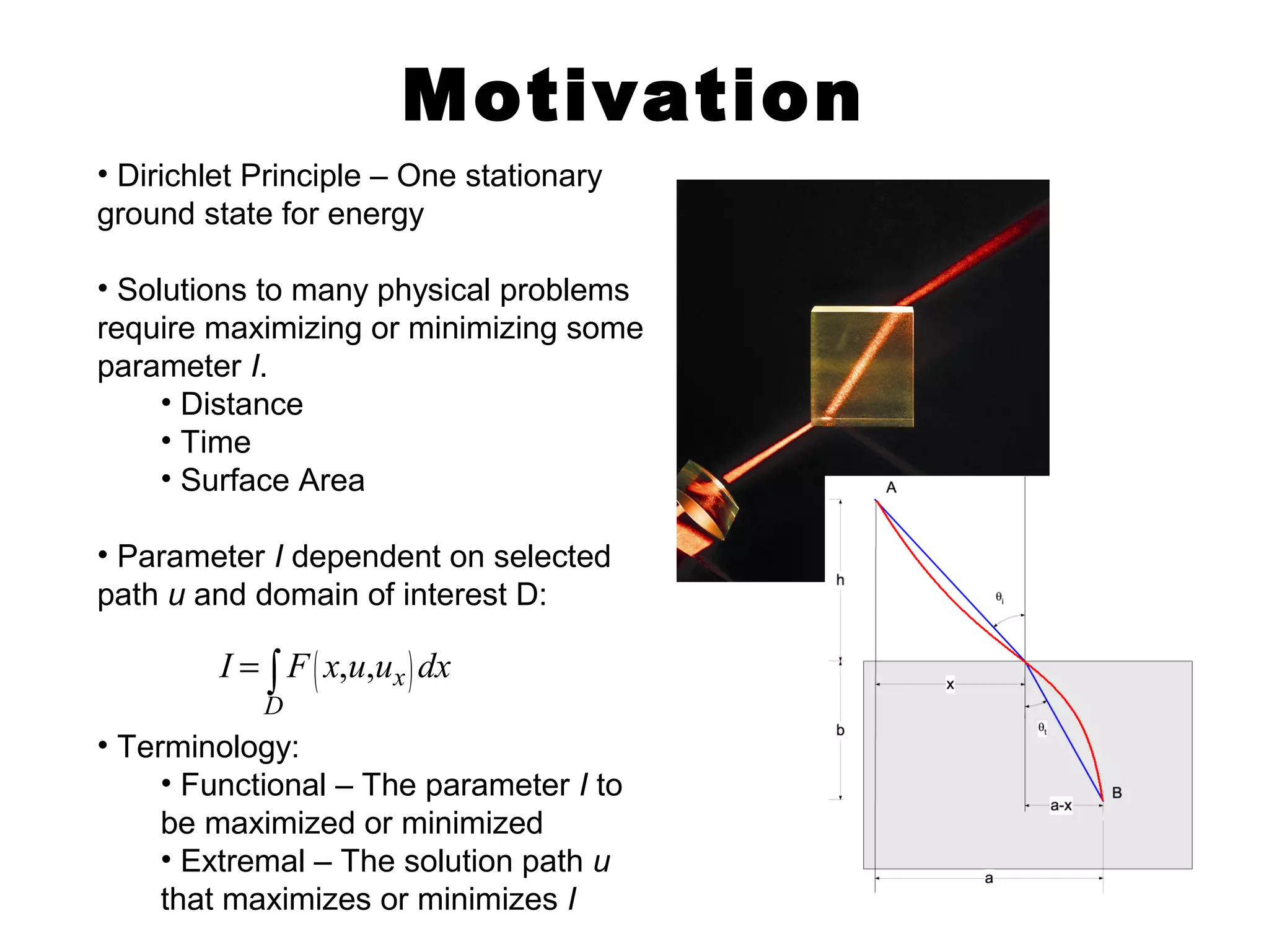 Motivation 
• Dirichlet Principle – One stationary 
ground state for energy 
• Solutions to many physical problems 
require maximizing or minimizing some 
parameter I. 
• Distance 
• Time 
• Surface Area 
• Parameter I dependent on selected 
path u and domain of interest D: 
I = ò F x u u dx 
D 
• Terminology: 
( , , x ) 
• Functional – The parameter I to 
be maximized or minimized 
• Extremal – The solution path u 
that maximizes or minimizes I 
 