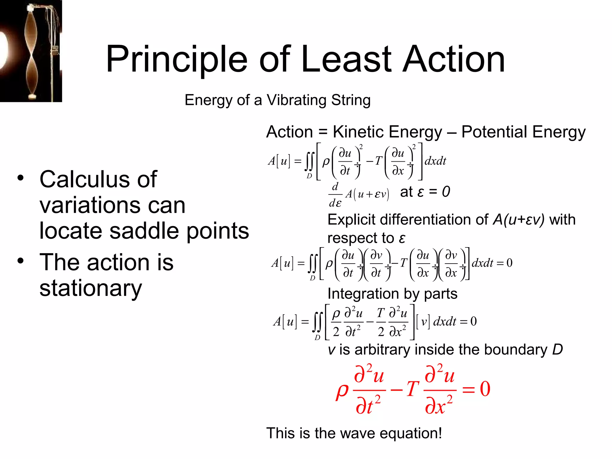 Principle of Least Action 
Energy of a Vibrating String 
• Calculus of 
variations can 
locate saddle points 
• The action is 
stationary 
Action = Kinetic Energy – Potential Energy 
é æ ¶ ö 2 æ ¶ ö 2 
ù = ê ç ¸ - ú êë è ¶ ø è ç ¶ ø ¸ úû 
A u u T u dxdt 
t x 
at ε = 0 
r 
d A( u + 
e 
v) 
d 
e 
Explicit differentiation of A(u+εv) with 
respect to ε 
A u u v T u v dxdt 
= éêr æç ¶ ö¸æç ¶ ö¸- æç ¶ ö¸æç ¶ ö¸ùú = ë è ¶ øè ¶ ø è ¶ øè ¶ øû òò 
[ ] 0 
t t x x 
Integration by parts 
= ér ¶ - ¶ ù = ê ¶ ¶ ú ë û òò 
[ ] [ ] 2 2 
A u u T u v dxdt 
2 2 0 
t x 
2 2 D 
v is arbitrary inside the boundary D 
[ ] 
òò 
D 
D 
2 2 
2 2 u T u 0 
t x 
r ¶ - ¶ = 
¶ ¶ 
This is the wave equation! 
 