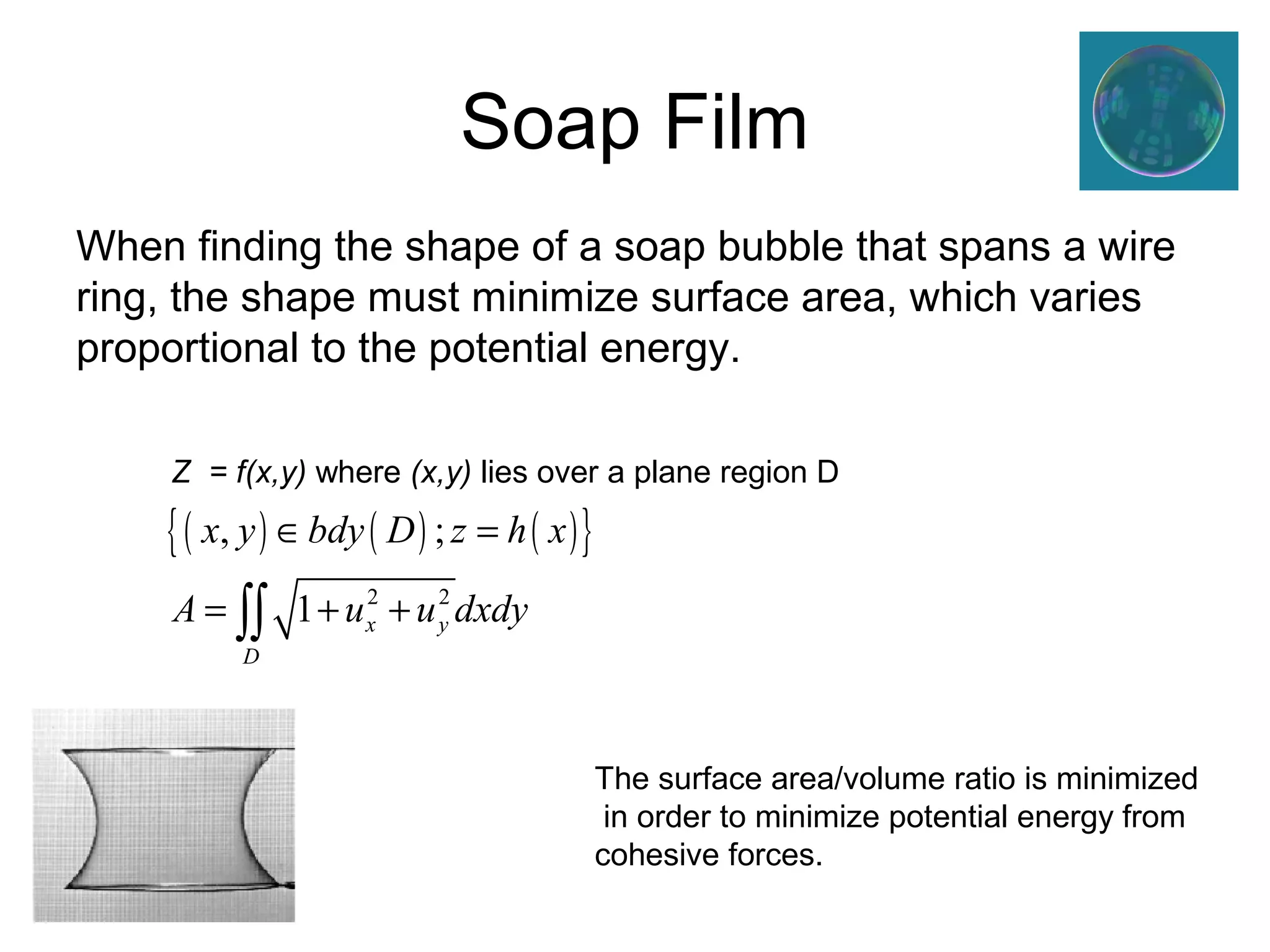 Soap Film 
When finding the shape of a soap bubble that spans a wire 
ring, the shape must minimize surface area, which varies 
proportional to the potential energy. 
Z = f(x,y) where (x,y) lies over a plane region D 
The surface area/volume ratio is minimized 
in order to minimize potential energy from 
cohesive forces. 
{( ) ( ) ( )} 
x , y bdy D ; 
z h x 
A u 2 u 2 
dxdy 
1 x y 
D 
Î = 
= òò + + 
