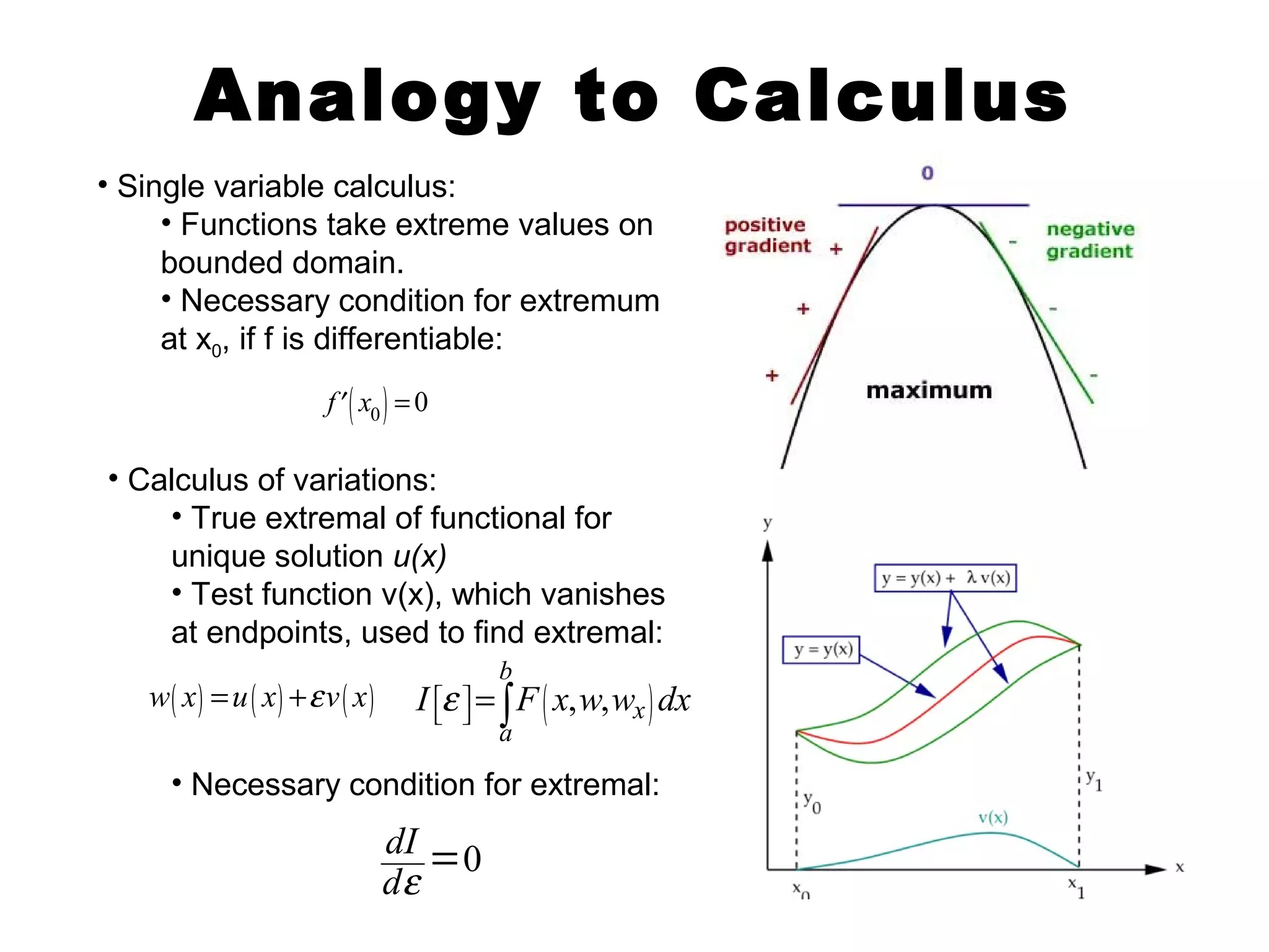 Analogy to Calculus 
• Single variable calculus: 
• Functions take extreme values on 
bounded domain. 
• Necessary condition for extremum 
at x0, if f is differentiable: 
f ¢( x0 ) = 0 
• Calculus of variations: 
• True extremal of functional for 
unique solution u(x) 
• Test function v(x), which vanishes 
at endpoints, used to find extremal: 
( , , ) 
b 
w( x) =u( x) +e v( x) I ée ù = F x w w dx 
ë û ò 
x 
a 
• Necessary condition for extremal: 
dI 0 
de = 
 