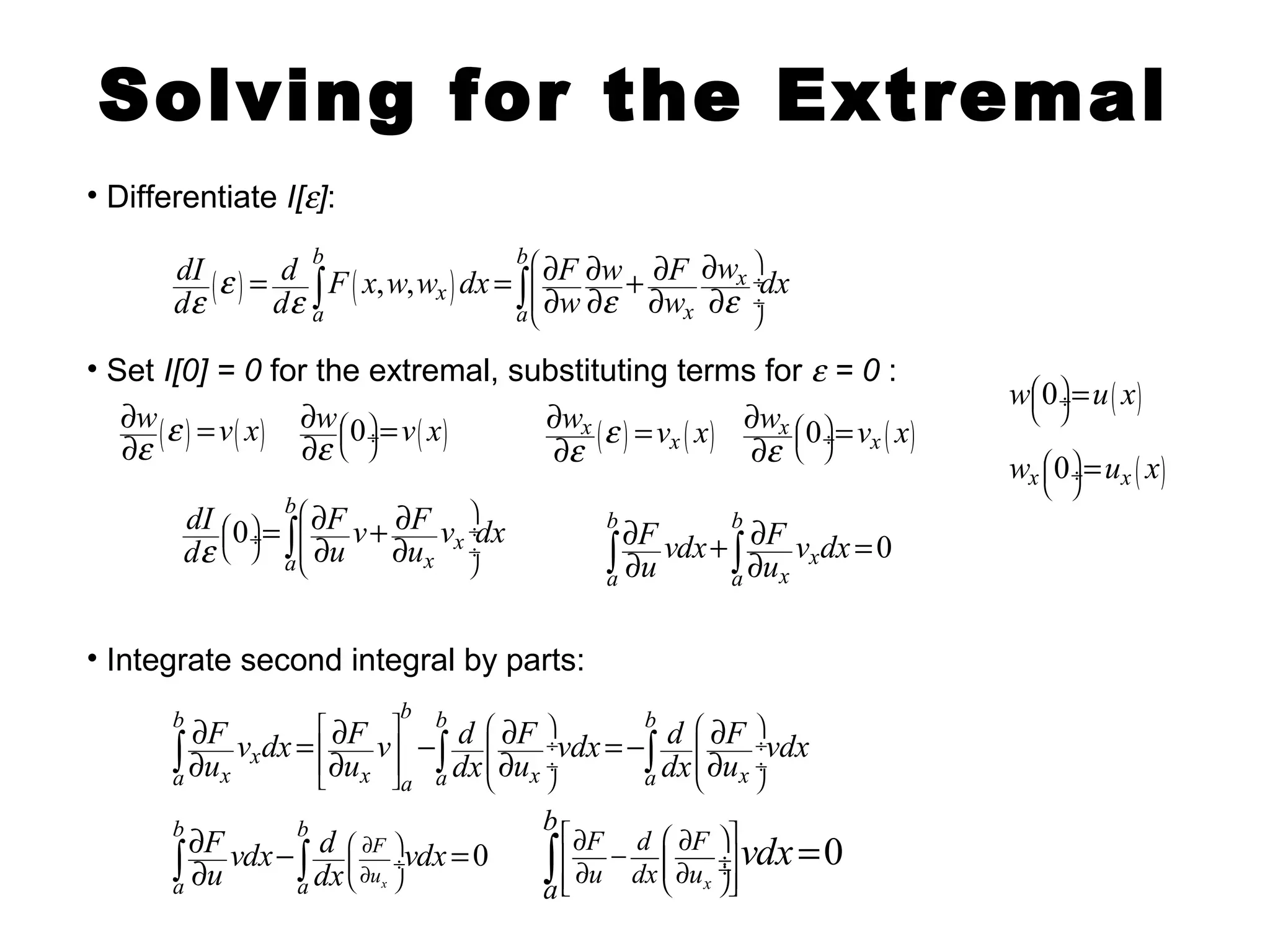 Solving for the Extremal 
• Differentiate I[e]: 
b b 
dI de ( e ) = d de ò F ( x , w , w ) 
dx = ò ¶ F ¶ w ¶ F ¶ w ¶ w ¶ e + ¶ w ¶ 
e 
dx æ ö 
ç ¸ 
ç ¸ 
è ø 
x x 
a a x 
• Set I[0] = 0 for the extremal, substituting terms for e = 0 : 
ew(e ) v( x) 
¶ = 0 ( ) ¶ w v x e 
¶ = ¶ ( ) ( ) x x 
w e v x e 
¶ æç ö¸ = x ¶ 0 x 
( ) è ø 
dI F v F v dx de u u 
= æ ¶ + ¶ ö 
ò ¶ ¶ 0 
æç ö¸ ç ¸ è ø ç ¸ 
• Integrate second integral by parts: 
w v x e 
¶ ¶ 
æç ö¸ = è ø 
wæçè0öø¸ u( x) = 
wx æçè0öø¸ ux ( x) = 
0 
b 
x 
a x 
è ø 
b b 
F vdx F v dx u u 
ò ¶ ¶ ¶ + ò¶ 
x 
= a a x 
b b b b 
F v dx F v d F vdx d F vdx u u dx u dx u 
ò¶ ¶ = ¶ - ò ¶ = - ò ¶ x 
¶ ¶ ¶ 
é ù æ ö æ ö 
ê ú ç ¸ ç ¸ 
ê ú ç ¸ ç ¸ 
ë û è ø è ø 
a x x a a x a x 
ò ¶ ¶ - ò F 
= 0 
0 
u 
x 
b b 
a a 
F vdx d æ ¶ ö 
u dx 
ç ¸ vdx è ¶ ø 
F d F 
u dx u 
¶ - ¶ 
¶ ¶ ò = 
x 
b 
a 
vdx é æ öù 
ê çç ¸¸ú êë è øúû 
 