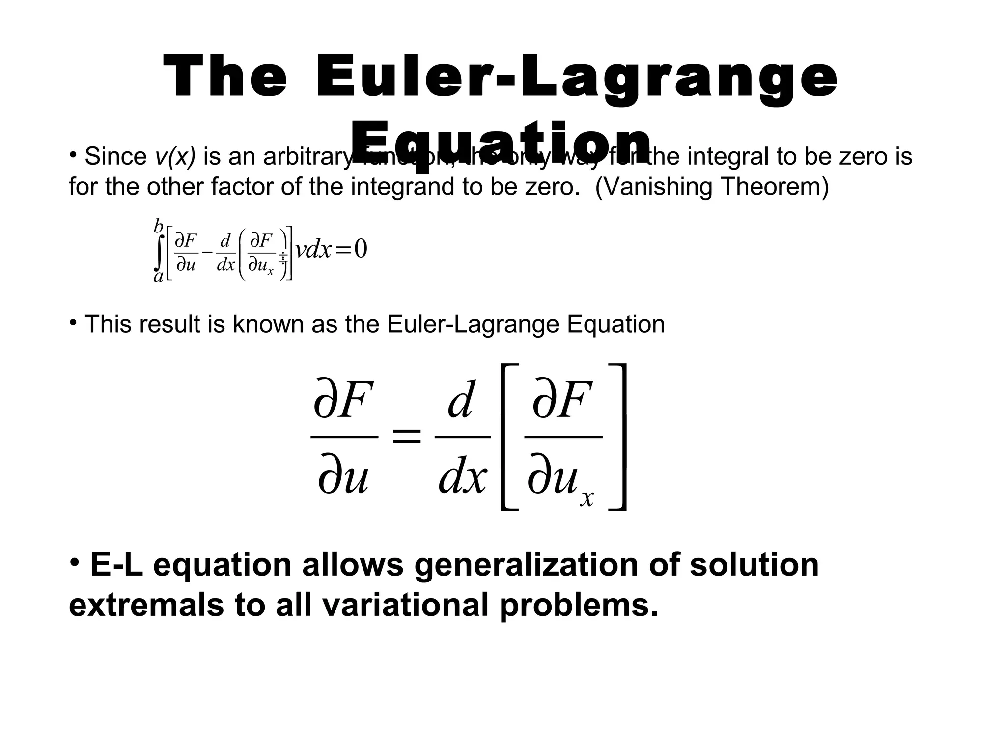 The Euler-Lagrange 
• Since v(x) is an arbitraryE funqctionu, thae ontlyi woay fnor the integral to be zero is 
for the other factor of the integrand to be zero. (Vanishing Theorem) 
0 
vdx é æ öù 
F d F 
u dx u 
¶ - ¶ 
¶ ¶ ò = 
ê ¸¸ú êë çç è x 
øúû 
b 
a 
• This result is known as the Euler-Lagrange Equation 
¶ F = d é ¶ F 
ù ¶ u dx ë¶ ê u 
ú x 
û 
• E-L equation allows generalization of solution 
extremals to all variational problems. 
 