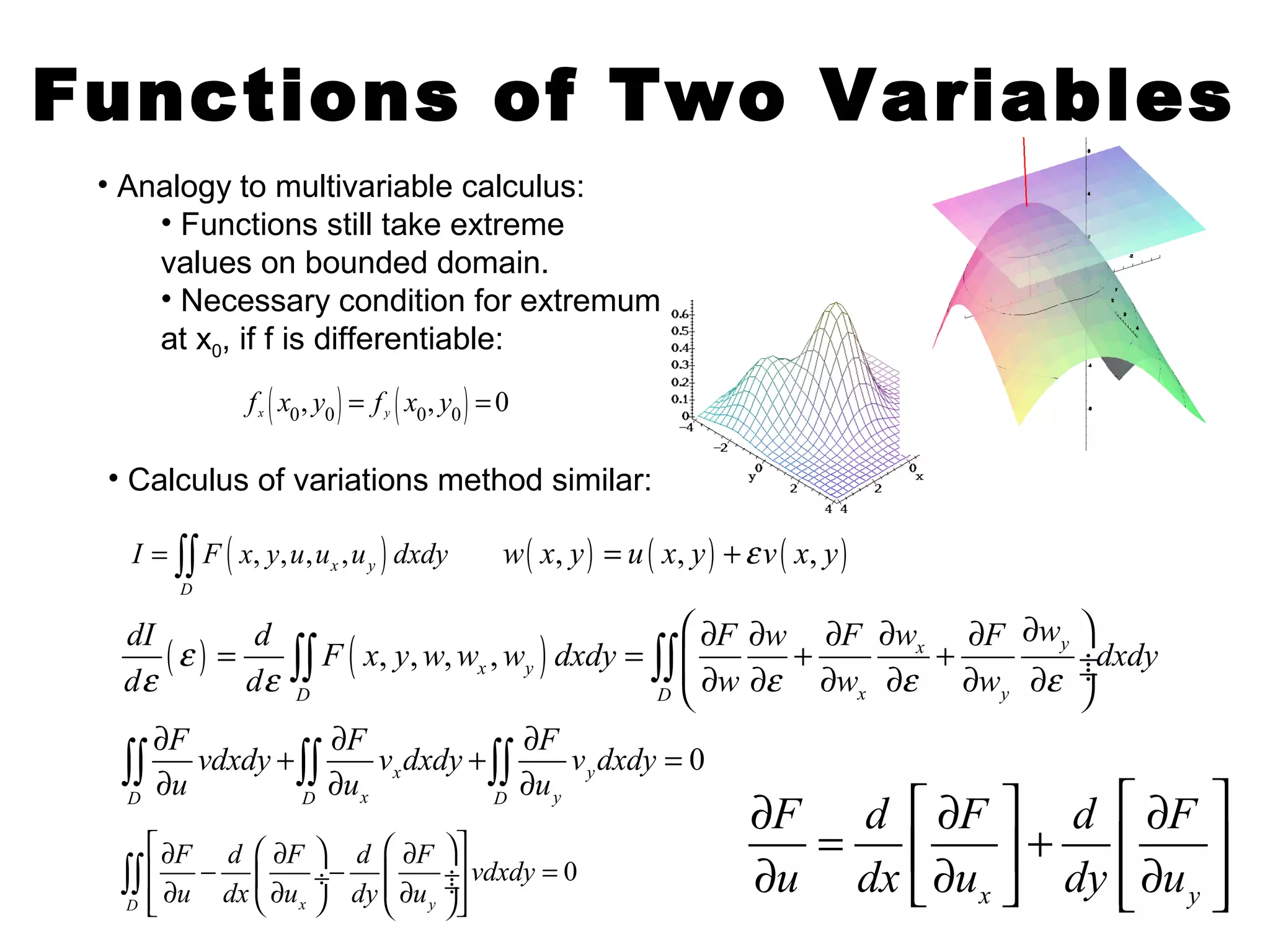Functions of Two Variables 
• Analogy to multivariable calculus: 
• Functions still take extreme 
values on bounded domain. 
• Necessary condition for extremum 
at x0, if f is differentiable: 
( 0, 0 ) ( 0, 0 ) 0 x y f x y = f x y = 
• Calculus of variations method similar: 
( , , , , ) x y 
I = òò F x y u u u dxdy w( x, y) = u ( x, y) +e v ( x, y) 
D 
( ) ( , , , , ) x y 
æ ¶ ¶ ¶ ¶ ¶ ¶ ö = = çç + + ¸¸ è ¶ ¶ ¶ ¶ ¶ ¶ ø 
dI d òò w e 
F x y w w w dxdy òò 
F w F w F dxdy 
d e d e x y 
w e w e w 
e 
D D x y 
F vdxdy F v dxdy F v dxdy 
u u u 
¶ + ¶ + ¶ = 
òò ¶ òò ¶ òò ¶ 
0 x y 
D D x D y 
¶ é ¶ ù é ¶ ù = ê ú + ê ú ¶ ë¶ û êë¶ úû 
òò 0 
x y 
é¶ F æ - d ¶ F ö d æ ¶ F öù ê ç ¸- çç ¸¸ú vdxdy 
= êë ¶ u dx è ¶ u ø dy è ¶ u 
øúû 
D x y 
F d F d F 
u dx u dy u 
 