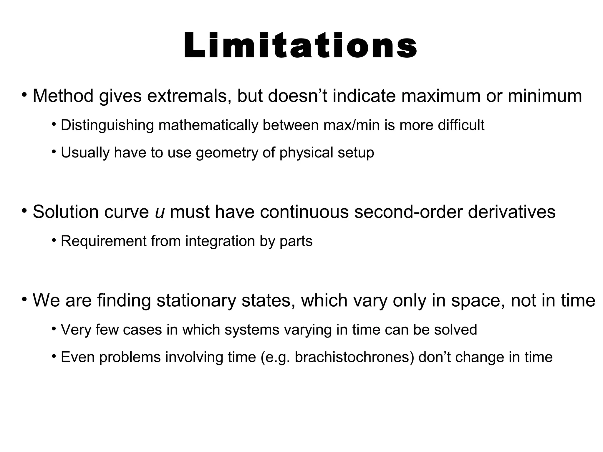 Limitations 
• Method gives extremals, but doesn’t indicate maximum or minimum 
• Distinguishing mathematically between max/min is more difficult 
• Usually have to use geometry of physical setup 
• Solution curve u must have continuous second-order derivatives 
• Requirement from integration by parts 
• We are finding stationary states, which vary only in space, not in time 
• Very few cases in which systems varying in time can be solved 
• Even problems involving time (e.g. brachistochrones) don’t change in time 
 