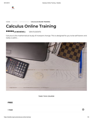 8/31/2019 Calculus Online Training - Edukite
https://edukite.org/course/calculus-online-training/ 1/9
HOME / COURSE / MATHEMATICS / CALCULUS ONLINE TRAINING
Calculus Online Training
( 6 REVIEWS ) 539 STUDENTS
Calculus is the mathematical study of incessant change. This is designed for you to be self-leaner and
really a useful …

FREE
1 YEAR
TAKE THIS COURSE
 