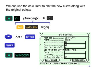 We can use the calculator to plot the new curve along with the original points: y1=regeq(x) 2nd VAR-LINK regeq x ) Plot 1 Y= ENTER ENTER WINDOW 