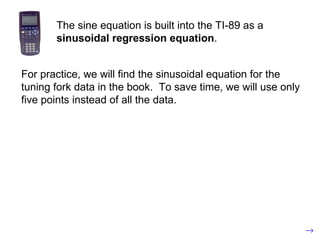 The sine equation is built into the TI-89 as a  sinusoidal regression equation . For practice, we will find the sinusoidal equation for the tuning fork data in the book.  To save time, we will use only five points instead of all the data. 