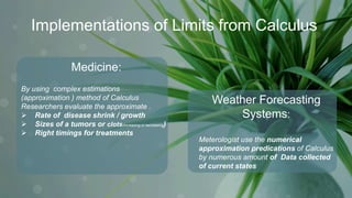 Implementations of Limits from Calculus
Weather Forecasting
Systems:
Meterologist use the numerical
approximation predications of Calculus
by numerous amount of Data collected
of current states
Medicine:
By using complex estimations
(approximation ) method of Calculus
Researchers evaluate the approximate .
 Rate of disease shrink / growth
 Sizes of a tumors or clots(increasing or decreasing)
 Right timings for treatments
 
