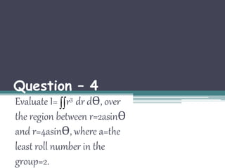 Question – 4 
Evaluate I=  
r3 dr dӨ, over 
the region between r=2asinӨ 
and r=4asinӨ, where a=the 
least roll number in the 
group=2. 
 