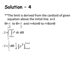 Solution – 4 
**The limit is derived from the cardioid of given 
equation above the initial line. a=2 
Ө=  
to Ө= and r=4sinӨ to r=8sinӨ 
4 
 
 
 
I = r3 dr dӨ 
  
  
 
I = dӨ 
2 
2 8sin 
4sin 
4 
2 
  
4 
1 
4 
8sin 
 
3 [r ] 
4sin 
 
 
 
 