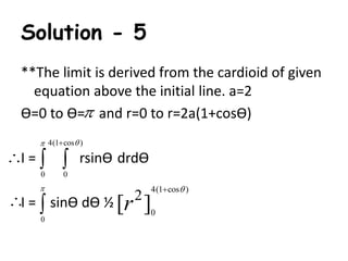 Solution - 5 
**The limit is derived from the cardioid of given 
equation above the initial line. a=2 
Ө=0 to Ө=  
and r=0 to r=2a(1+cosӨ) 
4(1 cos ) 
   
  
I = rsinӨ drdӨ 
0 0 
 
 
I = sinӨ dӨ ½ 
0 
4(1 cos ) 
2 [r ] 
0 
  
 
 
 