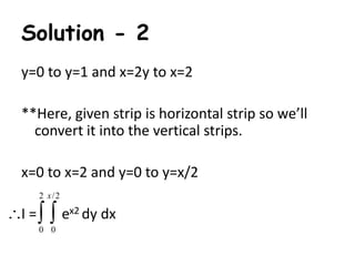 Solution - 2 
y=0 to y=1 and x=2y to x=2 
**Here, given strip is horizontal strip so we’ll 
convert it into the vertical strips. 
x=0 to x=2 and y=0 to y=x/2 
x 
2 /2 
   
I = ex2 dy dx 
0 0 
 