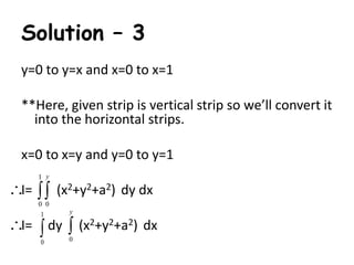 Solution – 3 
y=0 to y=x and x=0 to x=1 
**Here, given strip is vertical strip so we’ll convert it 
into the horizontal strips. 
x=0 to x=y and y=0 to y=1 
1 
y 
  
I= (x2+y2+a2) dy dx 
0 0 
1 
y 
 
I= dy (x2+y2+a2) dx 
0  
0 
 
 
 