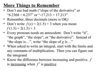 More Things to Remember Don’t use bad math (“slope of the derivative” or  “6.2368 = 6.237” or “-17.213 = 17.213” Remember, three decimals (more is OK) Don’t write  f  ( x ) = 2(1.5) + 3 when you mean  f  (1.5) = 2(1.5) + 3 Every pronoun needs an antecedent.  Don’t write “it”, “the graph”, “the slope”, or “the derivative”.  Instead of “the slope is…”, write “the slope of  g  is…” When asked to write an integral, start with the limits and any constants of multiplication.  Then you can figure out the integrand Know the difference between increasing and positive.  f  is  increasing  when  f     is  positive 