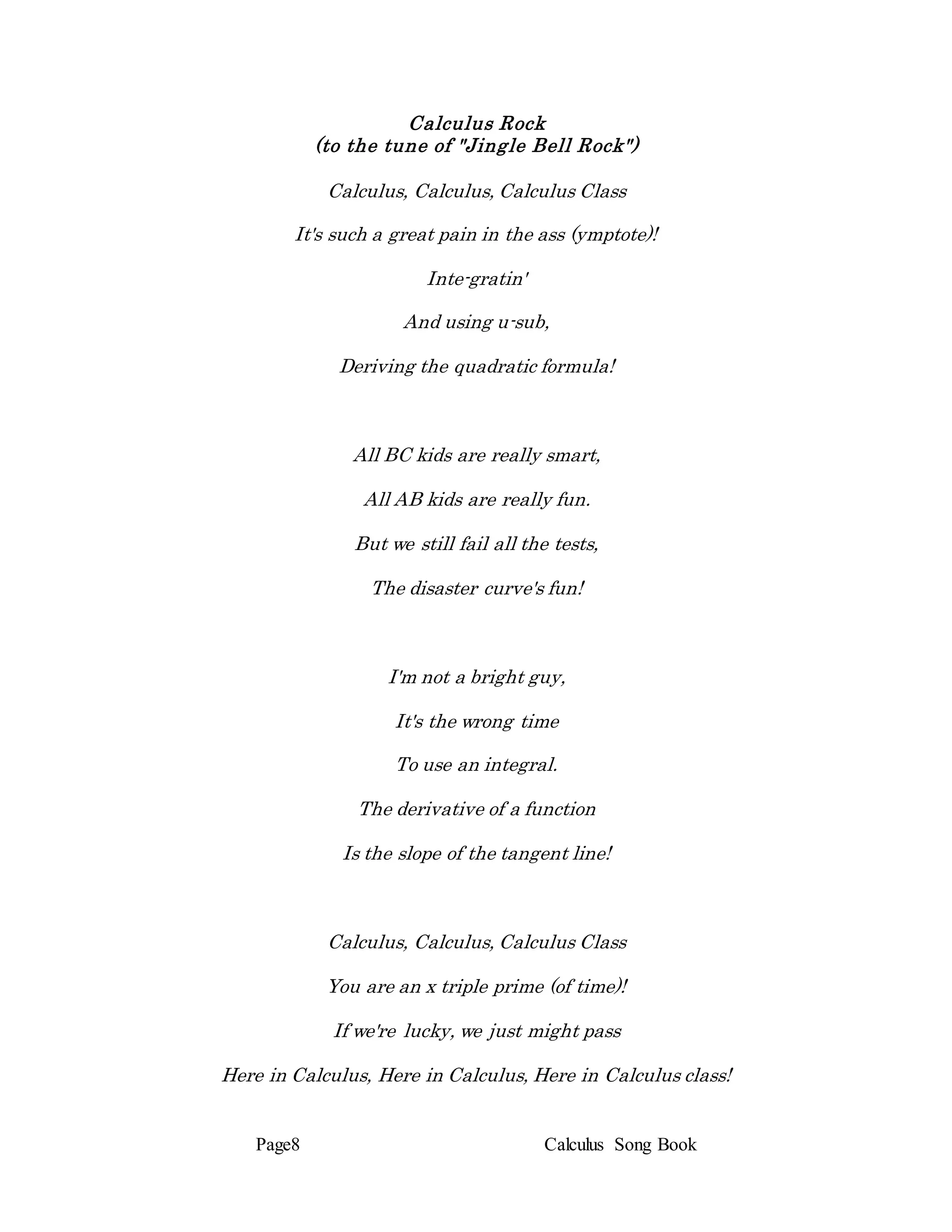 Page8 Calculus Song Book
Calculus Rock
(to the tune of "Jingle Bell Rock")
Calculus, Calculus, Calculus Class
It's such a great pain in the ass (ymptote)!
Inte-gratin'
And using u-sub,
Deriving the quadratic formula!
All BC kids are really smart,
All AB kids are really fun.
But we still fail all the tests,
The disaster curve's fun!
I'm not a bright guy,
It's the wrong time
To use an integral.
The derivative of a function
Is the slope of the tangent line!
Calculus, Calculus, Calculus Class
You are an x triple prime (of time)!
If we're lucky, we just might pass
Here in Calculus, Here in Calculus, Here in Calculus class!