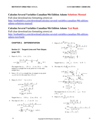 INSTRUCTOR’S SOLUTIONS MANUAL SECTION 2.1 (PAGE 100)SECTION 2.1 (PAGE 100) ADAMS and ESSEX: CALCULUS 9
39Copyright © 2018 Pearson Canada Inc.39 Copyright © 2018 Pearson Canada Inc.
lim
D
D
D
D
Calculus Several Variables Canadian 9th Edition Adams Solutions Manual
Full clear download (no formatting errors) at:
http://testbanklive.com/download/calculus-several-variables-canadian-9th-edition-
adams-solutions-manual/
Calculus Several Variables Canadian 9th Edition Adams Test Bank
Full clear download (no formatting errors) at:
http://testbanklive.com/download/calculus-several-variables-canadian-9th-edition-
adams-test-bank/
CHAPTER 2. DIFFERENTIATION 7. Slope of y D
p
x C 1 at x D 3 is
p
4 C h
2 m D lim
p
4 C h C 2
p
Section 2.1 Tangent Lines and Their Slopes
h!0 h
4 C h
4
4 C h C 2
(page 100) D lim
h!0 h
p
h C h C 2
1 11. Slope of y D 3x 1 at .1; 2/ is D lim p D :
3.1 C h/ 1 .3
1 1/ 3h
h!0 4 C h C 2 4
1
m lim
h!0 h
lim
h!0 h
D 3: Tangent line is y 2 D
1
4
.x 3/, or x 4y D 5.
The tangent line is y 2 D 3.x 1/, or y D 3x 1. (The
tangent to a straight line at any point on it is the same
8. The slope of y D p
x
at x D 9 is
straight line.)
2. Since y D x=2 is a straight line, its tangent at any point
1
m D lim
h!0 h
1 1
!
p
9 h 3C
.a; a=2/ on it is the same line y D x=2.
D lim
3
p
9
C h
p
3 C
p
9
C h
p
3. Slope of y D 2x2
5 at .2; 3/ is
h!0 3h 9 C h 3 C 9 C h
9 9 h
D lim p p
m D lim
2.2 C h/2
5
.2.22
/ 5/
h!0 3h
1
9 C h.3 C
1
9 C h/
h!0
D lim
h
8 C 8h C
2h2
8
D
3.3/.6/
D
54
:
h!0 h The tangent line at .9; 1
/ is y D 1 1
.x 9/, or
D lim .8 C 2h/ D 8 y D 1
3
1
x.
3 54
h!0
Tangent line is y 3 D 8.x 2/ or y D 8x 13.
4. The slope of y D 6 x x2 at x D 2 is
2 54
9. Slope of y D
2x
x C 2
at x D 2 is
2.2 C h/
1
2 C h C 2
m D lim
6 . 2 C h/ .
2 C h/2 4
m lim
h!0 h
h!0 h 4 C 2h 2 h 2
3h h2 D
h!0 h.2 C h C 2/
lim
h!0 h
D lim.3 h/ D 3:
h!0 h 1
D lim D :
 