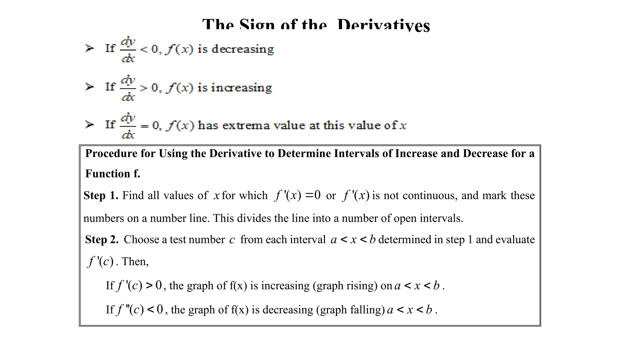 The Sign of the Derivatives
Procedure for Using the Derivative to Determine Intervals of Increase and Decrease for a
Function f.
Step 1. Find all values of xfor which '( ) 0
f x  or '( )
f x is not continuous, and mark these
numbers on a number line. This divides the line into a number of open intervals.
Step 2. Choose a test number c from each interval a x b
  determined in step 1 and evaluate
'( )
f c . Then,
If '( ) 0
f c  , the graph of f(x) is increasing (graph rising) on a x b
  .
If ''( ) 0
f c  , the graph of f(x) is decreasing (graph falling) a x b
  .
 