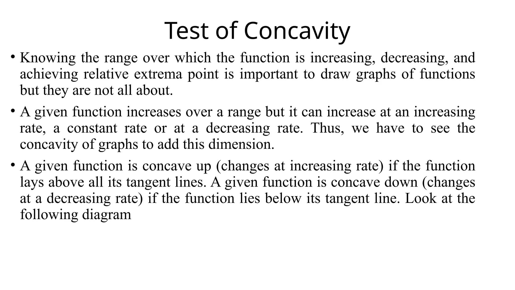 Test of Concavity
• Knowing the range over which the function is increasing, decreasing, and
achieving relative extrema point is important to draw graphs of functions
but they are not all about.
• A given function increases over a range but it can increase at an increasing
rate, a constant rate or at a decreasing rate. Thus, we have to see the
concavity of graphs to add this dimension.
• A given function is concave up (changes at increasing rate) if the function
lays above all its tangent lines. A given function is concave down (changes
at a decreasing rate) if the function lies below its tangent line. Look at the
following diagram
 