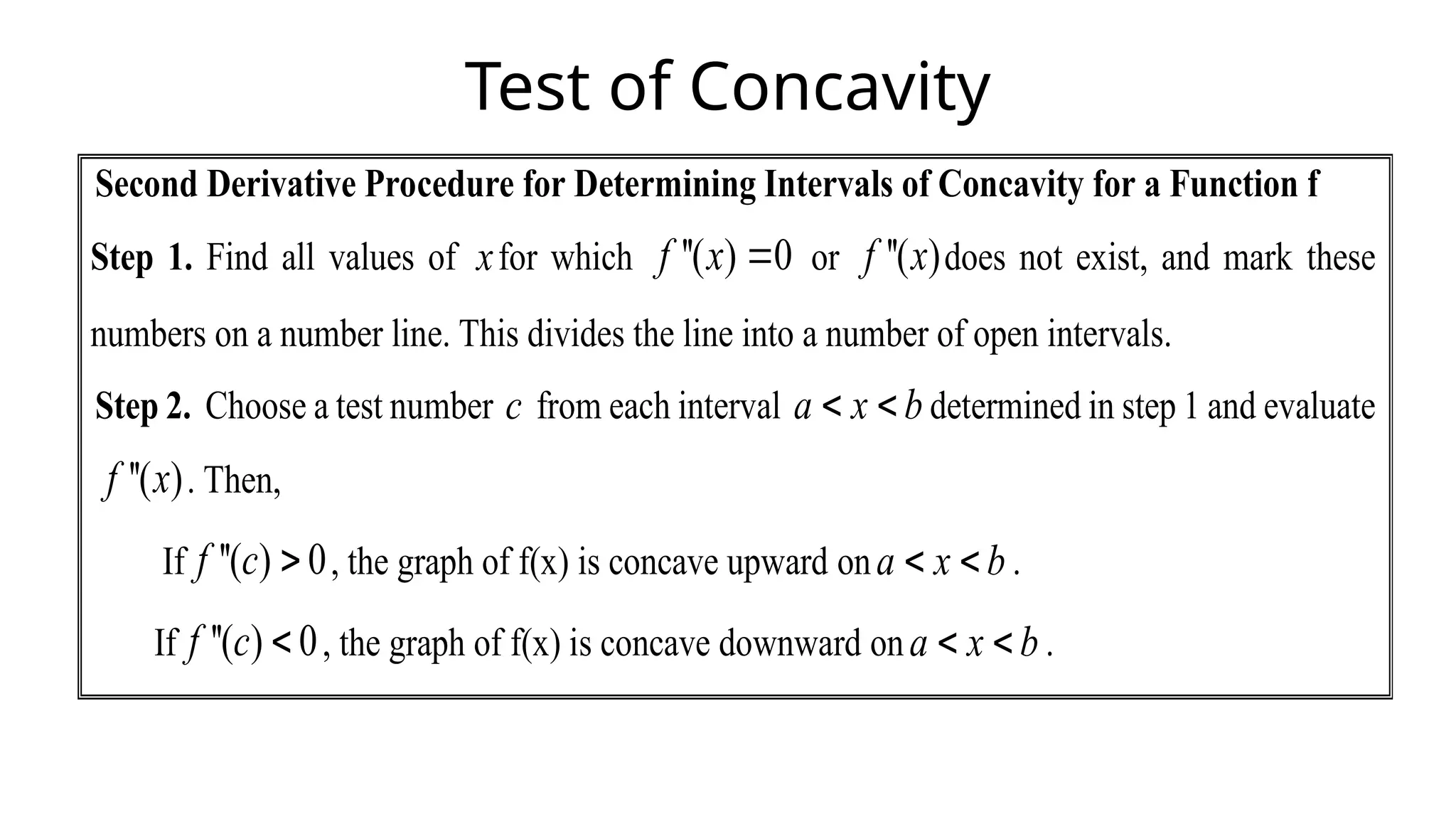 Test of Concavity
Second Derivative Procedure for Determining Intervals of Concavity for a Function f
Step 1. Find all values of xfor which ''( ) 0
f x  or ''( )
f x does not exist, and mark these
numbers on a number line. This divides the line into a number of open intervals.
Step 2. Choose a test number c from each interval a x b
  determined in step 1 and evaluate
''( )
f x . Then,
If ''( ) 0
f c  , the graph of f(x) is concave upward ona x b
  .
If ''( ) 0
f c  , the graph of f(x) is concave downward ona x b
  .
 