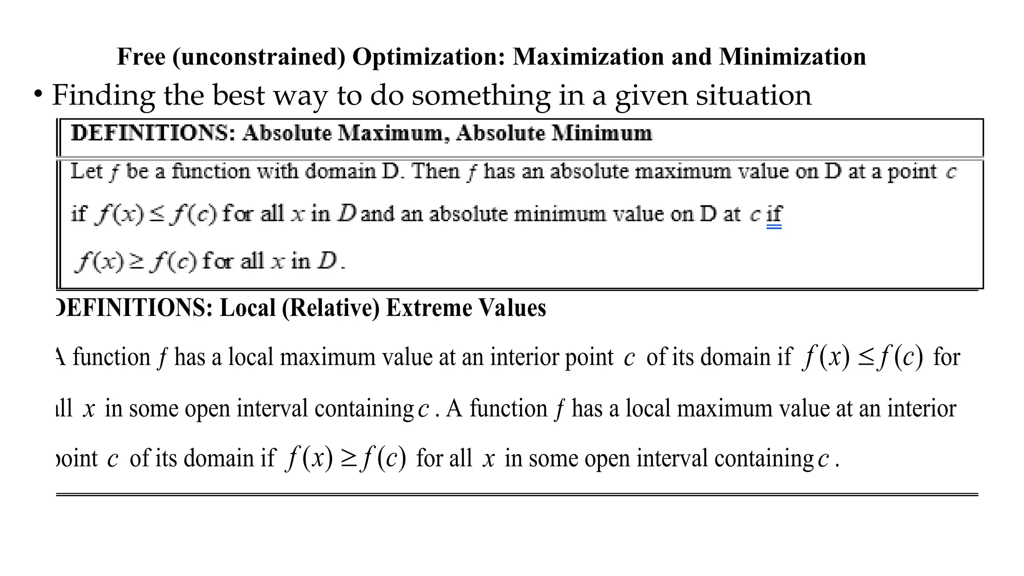 Free (unconstrained) Optimization: Maximization and Minimization
• Finding the best way to do something in a given situation
DEFINITIONS: Local (Relative) Extreme Values
A function ƒ has a local maximum value at an interior point c of its domain if ( ) ( )
f x f c
 for
all x in some open interval containingc . A function ƒ has a local maximum value at an interior
point c of its domain if ( ) ( )
f x f c
 for all x in some open interval containingc .
 
