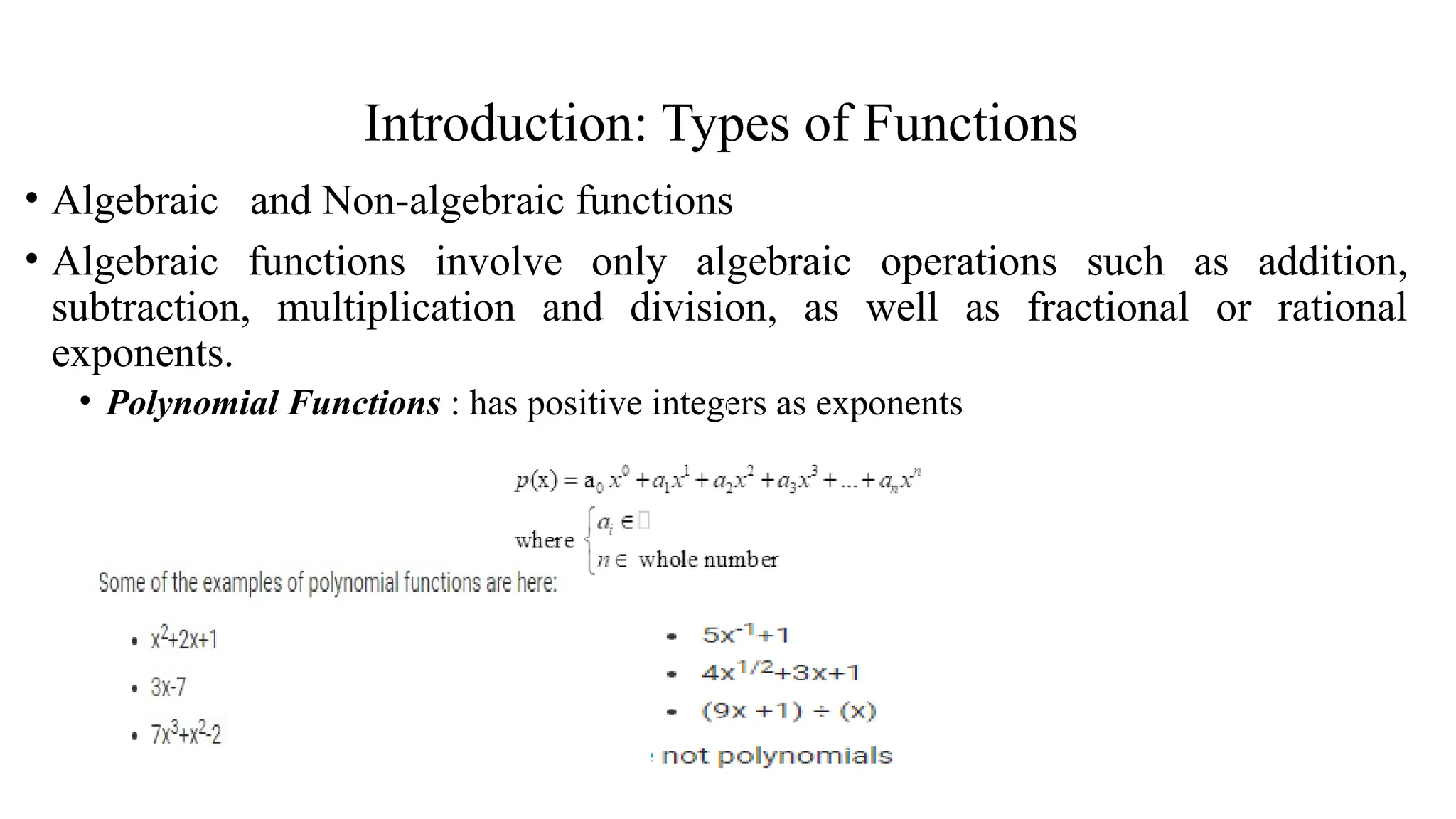 Introduction: Types of Functions
• Algebraic and Non-algebraic functions
• Algebraic functions involve only algebraic operations such as addition,
subtraction, multiplication and division, as well as fractional or rational
exponents.
• Polynomial Functions : has positive integers as exponents
 