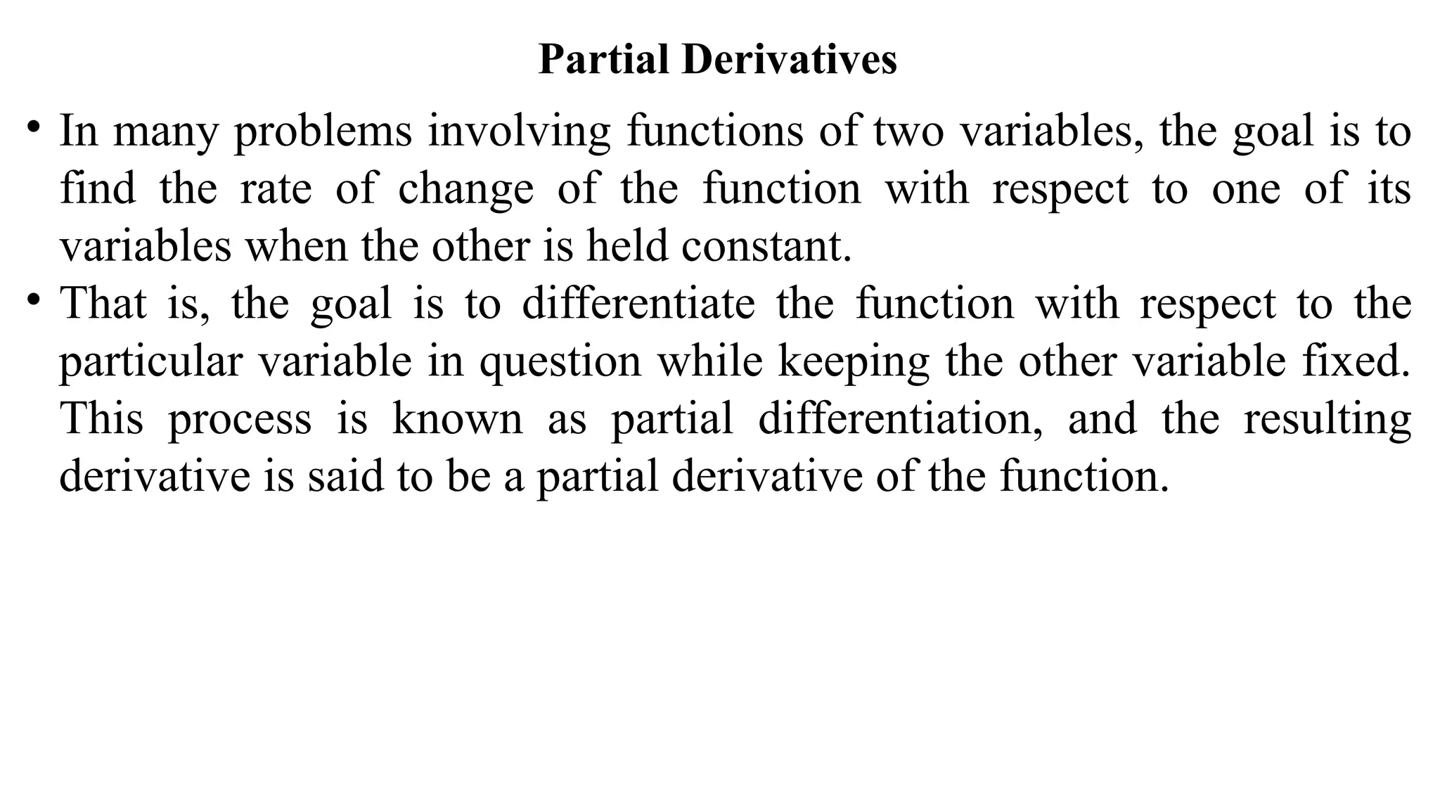 Partial Derivatives
• In many problems involving functions of two variables, the goal is to
find the rate of change of the function with respect to one of its
variables when the other is held constant.
• That is, the goal is to differentiate the function with respect to the
particular variable in question while keeping the other variable fixed.
This process is known as partial differentiation, and the resulting
derivative is said to be a partial derivative of the function.
 