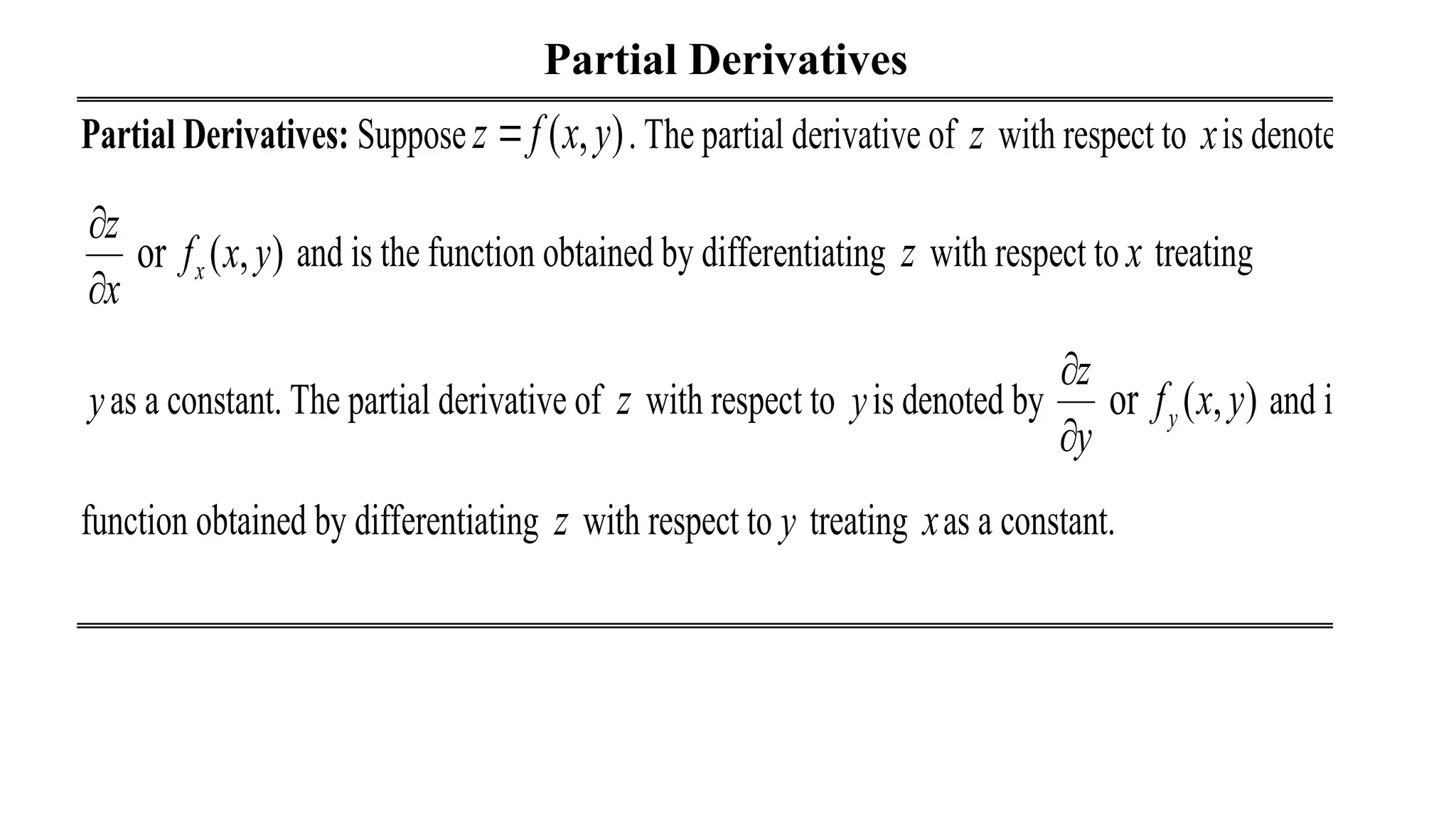 Partial Derivatives
Partial Derivatives: Suppose ( , )
z f x y
 . The partial derivative of z with respect to xis denoted by
or ( , )
x
z
f x y
x


and is the function obtained by differentiating z with respect to x treating
yas a constant. The partial derivative of z with respect to yis denoted by or ( , )
y
z
f x y
y


and is the
function obtained by differentiating z with respect to y treating xas a constant.
 