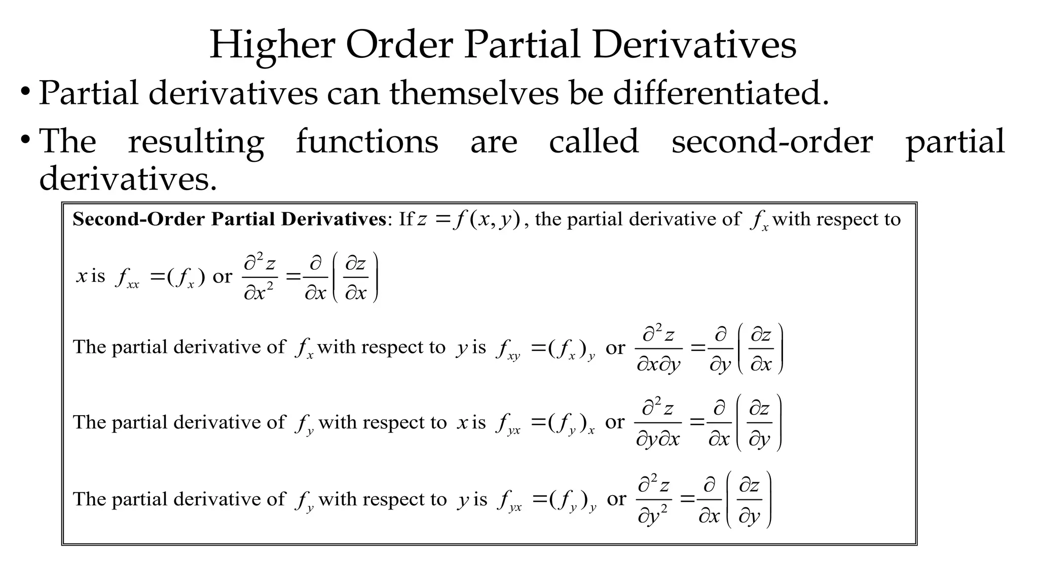 Higher Order Partial Derivatives
• Partial derivatives can themselves be differentiated.
• The resulting functions are called second-order partial
derivatives.
Second-Order Partial Derivatives: If ( , )
z f x y
 , the partial derivative of x
f with respect to
x is
2
2
( ) or
xx x
z z
f f
x x
x
  
 
   
 
  
The partial derivative of x
f with respect to y is
2
( ) or
xy x y
z z
f f
x y y x
  
 
   
   
 
The partial derivative of y
f with respect to xis
2
( ) or
yx y x
z z
f f
y x x y
 
  
   
   
 
The partial derivative of y
f with respect to y is
2
2
( ) or
yx y y
z z
f f
x y
y
 
  
   
 
  
 