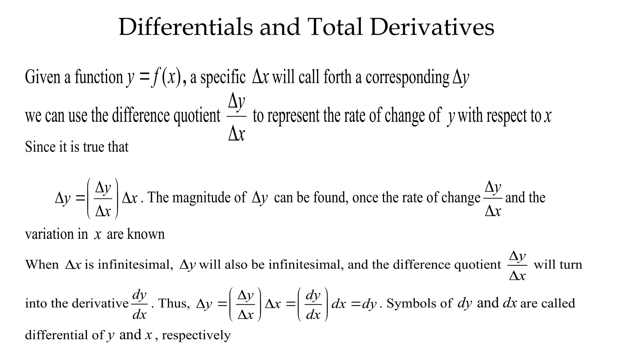 Differentials and Total Derivatives
Given a function ( )
y f x
 , a specific x
 will call forth a corresponding y

we can use the difference quotient
y
x


to represent the rate of change of ywith respect tox
Since it is true that
y
y x
x

 
  
 

 
. The magnitude of y
 can be found, once the rate of change
y
x


and the
variation in x are known
When x
 is infinitesimal, y
 will also be infinitesimal, and the difference quotient
y
x


will turn
into the derivative
dy
dx
. Thus,
y dy
y x dx dy
x dx

   
    
   

   
. Symbols of and
dy dx are called
differential of and
y x , respectively
 