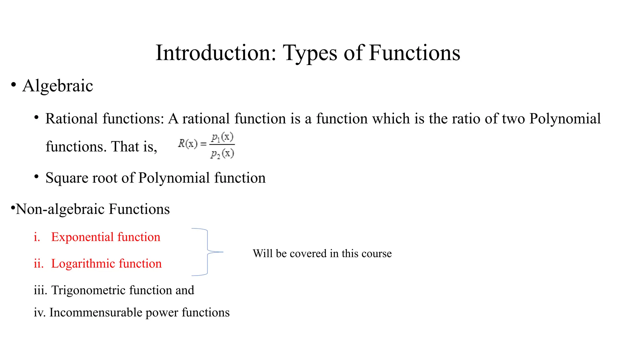 Introduction: Types of Functions
• Algebraic
• Rational functions: A rational function is a function which is the ratio of two Polynomial
functions. That is,
• Square root of Polynomial function
•Non-algebraic Functions
i. Exponential function
ii. Logarithmic function
iii. Trigonometric function and
iv. Incommensurable power functions
Will be covered in this course
 