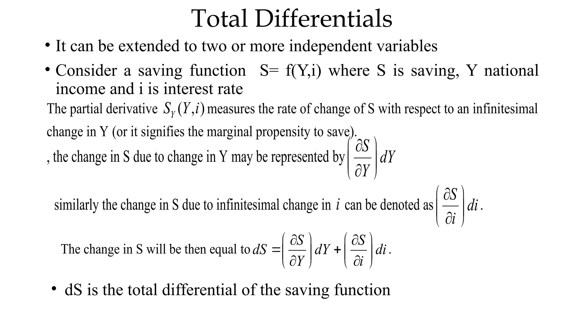 Total Differentials
• It can be extended to two or more independent variables
• Consider a saving function S= f(Y,i) where S is saving, Y national
income and i is interest rate
The partial derivative ( , )
Y
S Y i measures the rate of change of S with respect to an infinitesimal
change in Y (or it signifies the marginal propensity to save).
, the change in S due to change in Y may be represented by
S
dY
Y

 
 

 
similarly the change in S due to infinitesimal change in i can be denoted as
S
di
i

 
 

 
.
The change in S will be then equal to
S S
dS dY di
Y i
 
   
 
   
 
   
.
• dS is the total differential of the saving function
 