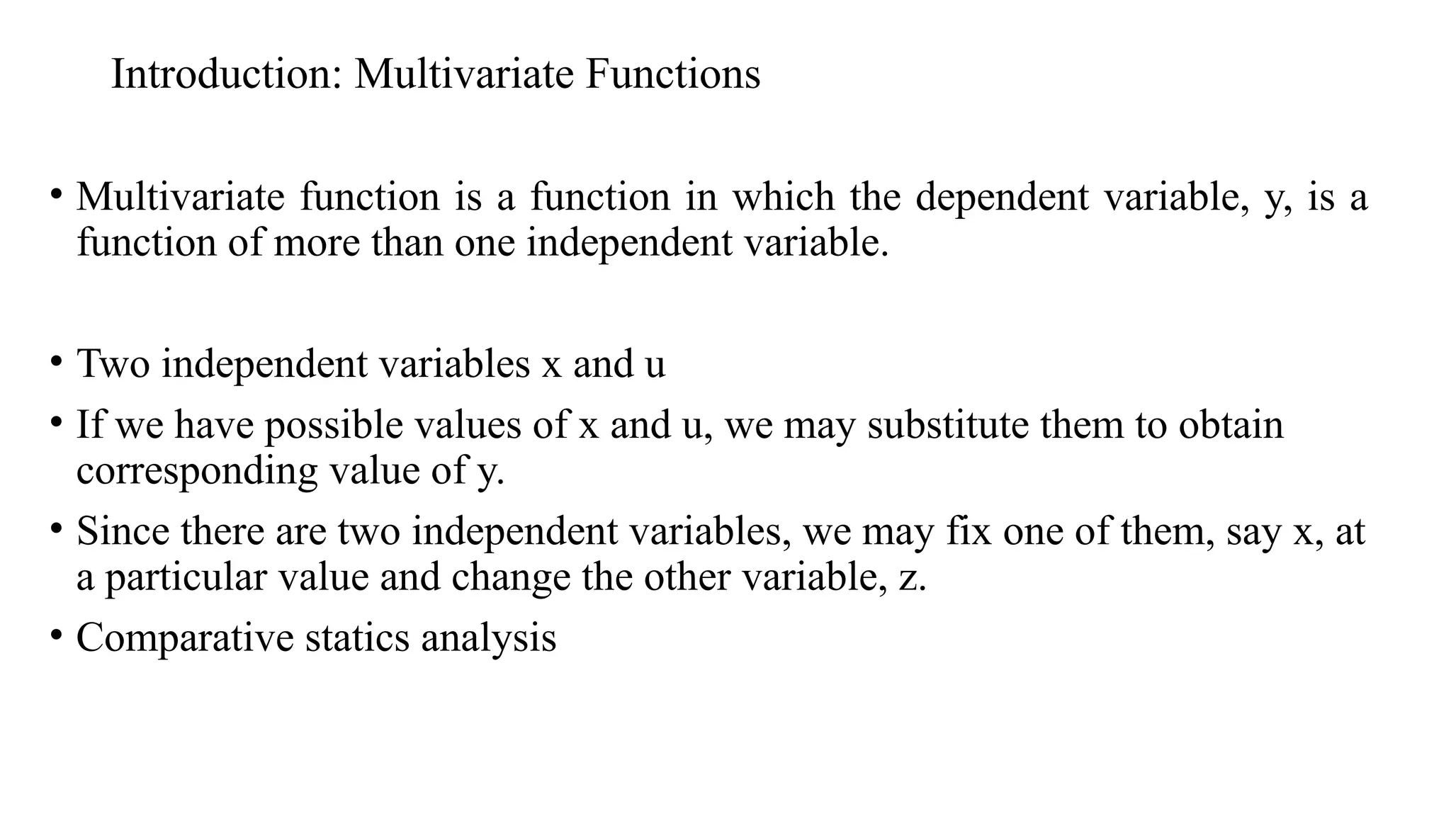 Introduction: Multivariate Functions
• Multivariate function is a function in which the dependent variable, y, is a
function of more than one independent variable.
• Two independent variables x and u
• If we have possible values of x and u, we may substitute them to obtain
corresponding value of y.
• Since there are two independent variables, we may fix one of them, say x, at
a particular value and change the other variable, z.
• Comparative statics analysis
 