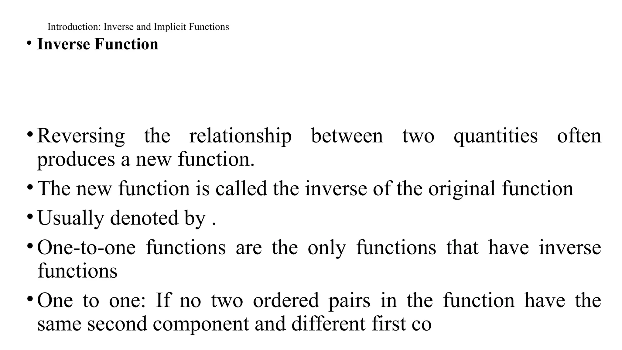 Introduction: Inverse and Implicit Functions
• Inverse Function
•Reversing the relationship between two quantities often
produces a new function.
•The new function is called the inverse of the original function
•Usually denoted by .
•One-to-one functions are the only functions that have inverse
functions
•One to one: If no two ordered pairs in the function have the
same second component and different first co
 