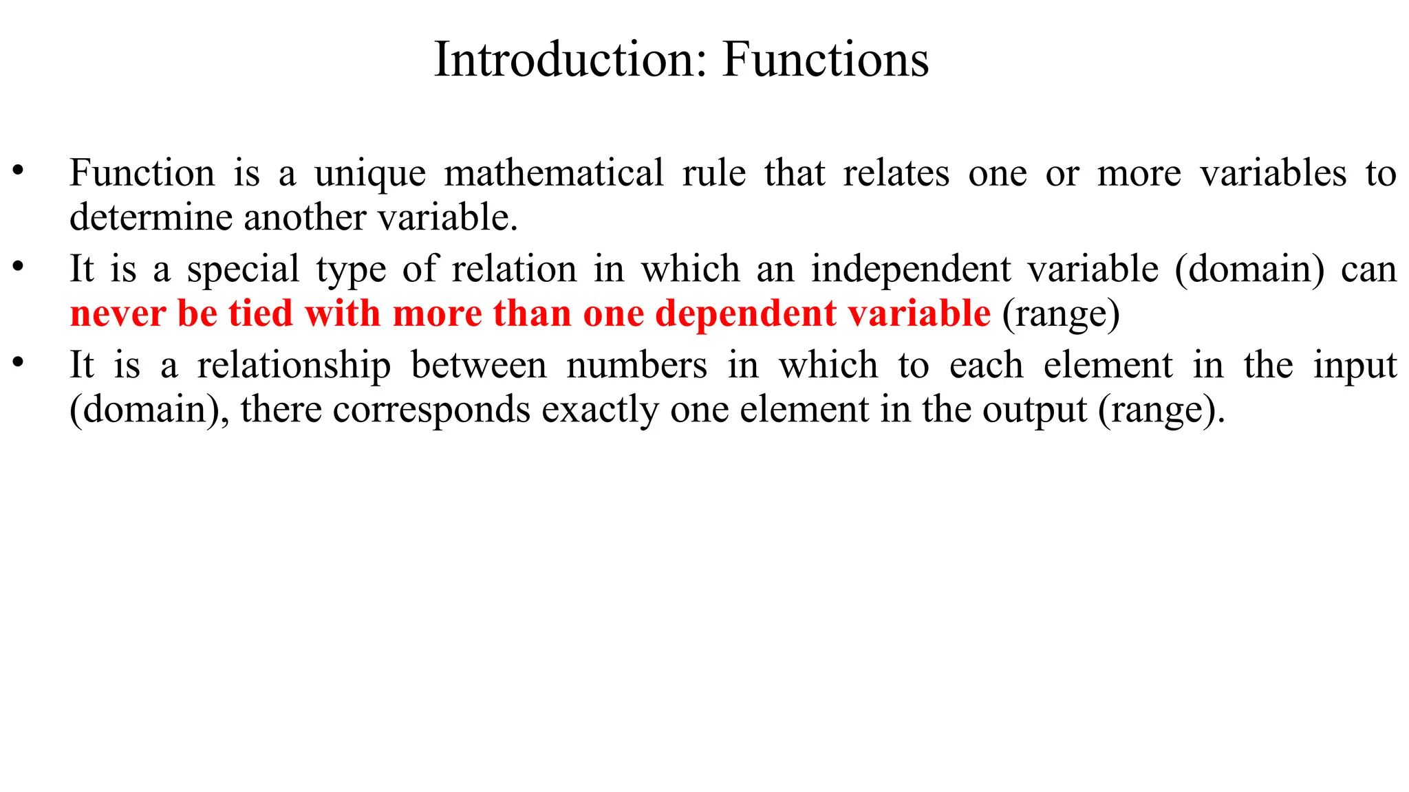 Introduction: Functions
• Function is a unique mathematical rule that relates one or more variables to
determine another variable.
• It is a special type of relation in which an independent variable (domain) can
never be tied with more than one dependent variable (range)
• It is a relationship between numbers in which to each element in the input
(domain), there corresponds exactly one element in the output (range).
 