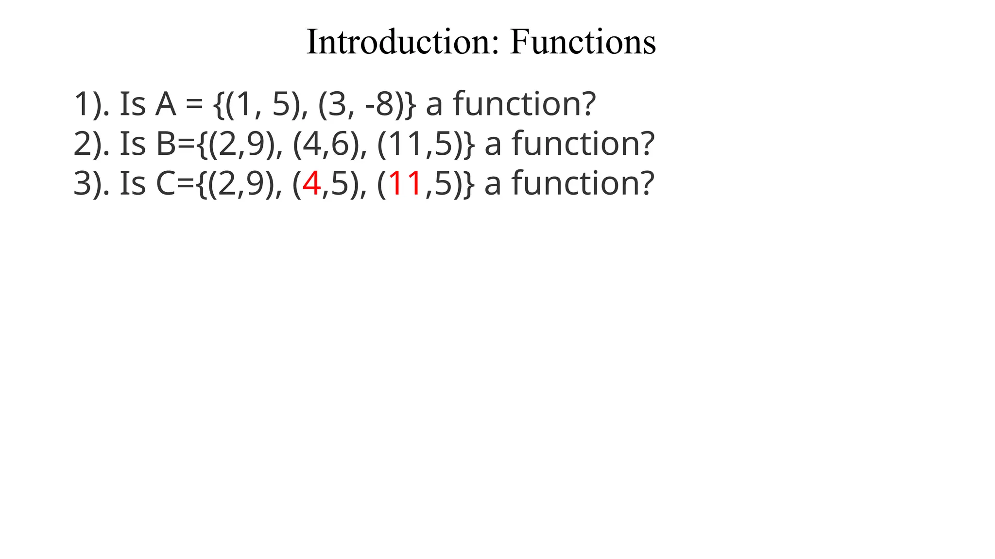 Introduction: Functions
1). Is A = {(1, 5), (3, -8)} a function?
2). Is B={(2,9), (4,6), (11,5)} a function?
3). Is C={(2,9), (4,5), (11,5)} a function?
 
