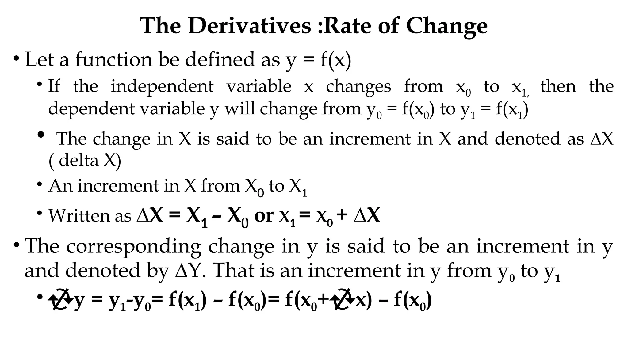 The Derivatives :Rate of Change
• Let a function be defined as y = f(x)
• If the independent variable x changes from x0 to x1, then the
dependent variable y will change from y0 = f(x0) to y1 = f(x1)
• The change in X is said to be an increment in X and denoted as ∆X
( delta X)
• An increment in X from X0 to X1
• Written as ∆X = X1 – X0 or X1 = X0 + ∆X
• The corresponding change in y is said to be an increment in y
and denoted by ∆Y. That is an increment in y from y0 to y1
• y = y1-y0= f(x1) – f(x0)= f(x0+x) – f(x0)
 