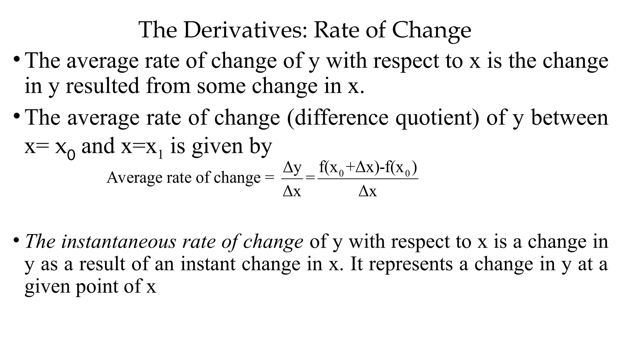 The Derivatives: Rate of Change
•The average rate of change of y with respect to x is the change
in y resulted from some change in x.
•The average rate of change (difference quotient) of y between
x= x0 and x=x1 is given by
• The instantaneous rate of change of y with respect to x is a change in
y as a result of an instant change in x. It represents a change in y at a
given point of x
Average rate of change = 0 0
f(x +Δx)-f(x )
Δy
=
Δx Δx
 