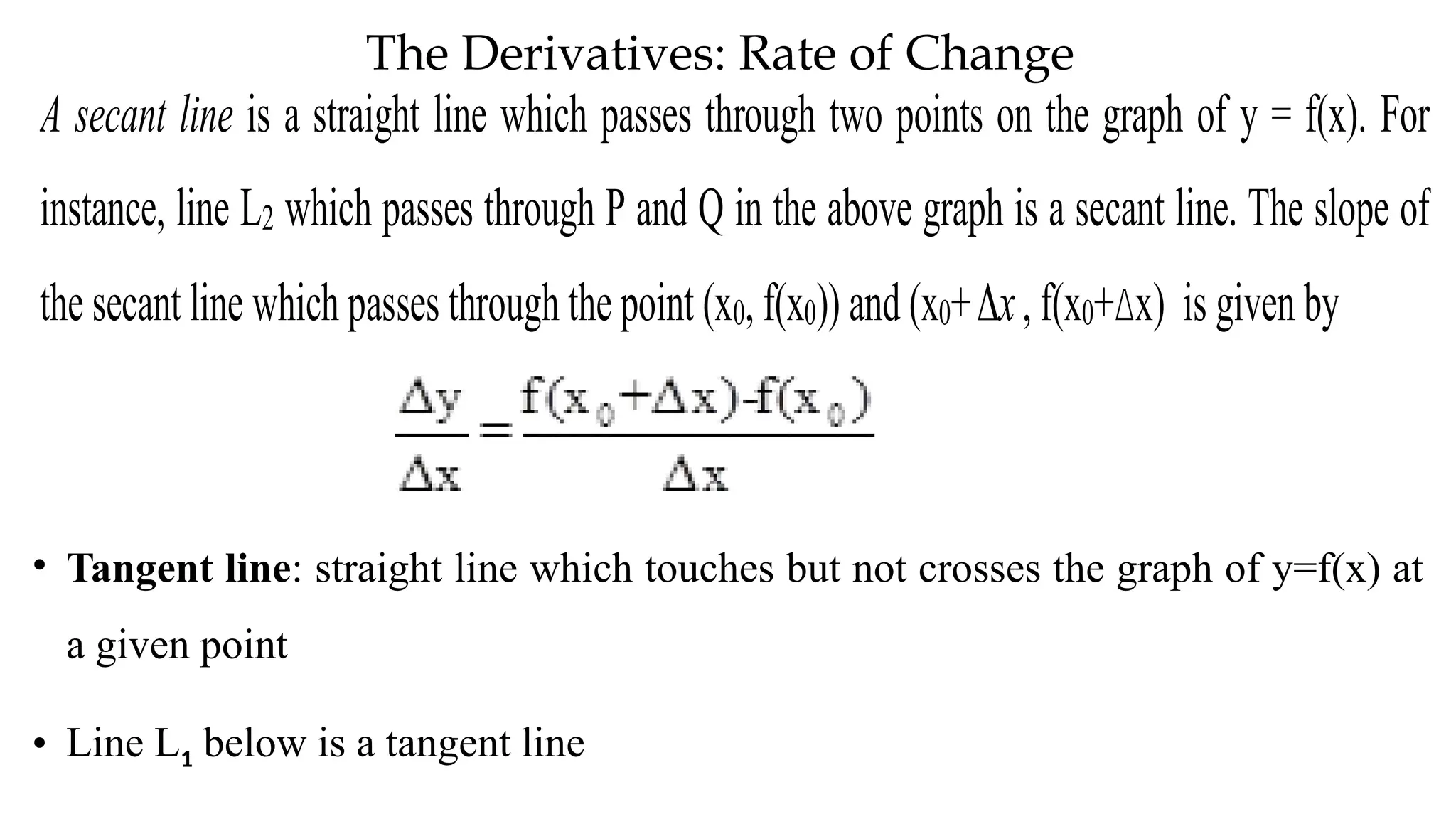 The Derivatives: Rate of Change
A secant line is a straight line which passes through two points on the graph of y = f(x). For
instance, line L2 which passes through P and Q in the above graph is a secant line. The slope of
the secant line which passes through the point (x0, f(x0)) and (x0+ x
 , f(x0+Δx) is given by
• Tangent line: straight line which touches but not crosses the graph of y=f(x) at
a given point
• Line L1 below is a tangent line
 